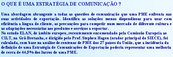 Text Box: O QUE É UMA ESTRATÉGIA DE COMUNICAÇÃO ?Uma abordagem abrangente a todas as questões de comunicação que uma PME enfrenta nas suas actividades de exportação. Identifica as soluções menos dispendiosas para usar com eficiência a língua do cliente, as precauções para competir num mercado de diferente cultura e as adaptações necessárias aos produtos e serviços a exportar.No estudo ELAN, de âmbito europeu, recentemente encomendado pela Comissão Europeia ao CILT, na Grã-Bretanha, e dirigido pelo Prof. Stephen Hagen (orador principal do SIECE), foi calculada, com base na análise de centenas de PME dos 27 países da União, que a incidência da definição de uma Estratégia de Comunicações de Exportação poderia representar uma melhoria de cerca de 44,5% dos lucros de uma PME.